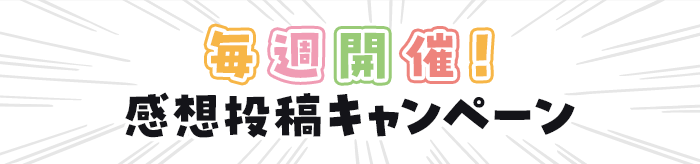 感想投稿キャンペーン毎週開催！